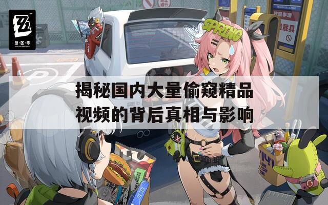 揭秘国内大量偷窥精品视频的背后真相与影响