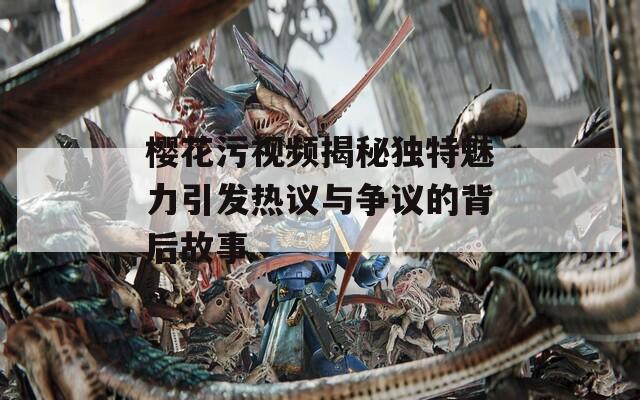樱花污视频揭秘独特魅力引发热议与争议的背后故事