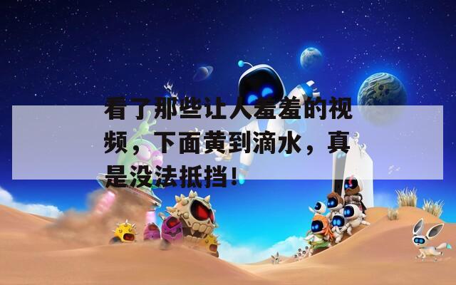 看了那些让人羞羞的视频，下面黄到滴水，真是没法抵挡！