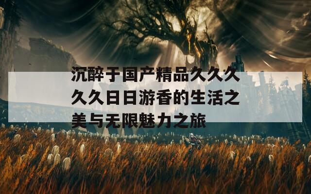 沉醉于国产精品久久久久久日日游香的生活之美与无限魅力之旅