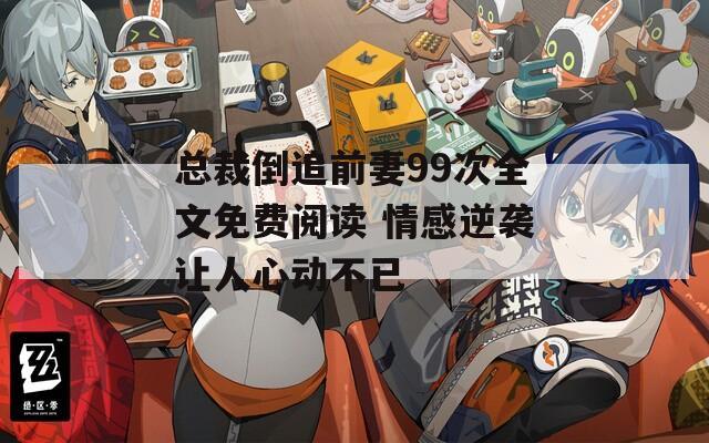 总裁倒追前妻99次全文免费阅读 情感逆袭让人心动不已