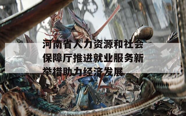 河南省人力资源和社会保障厅推进就业服务新举措助力经济发展