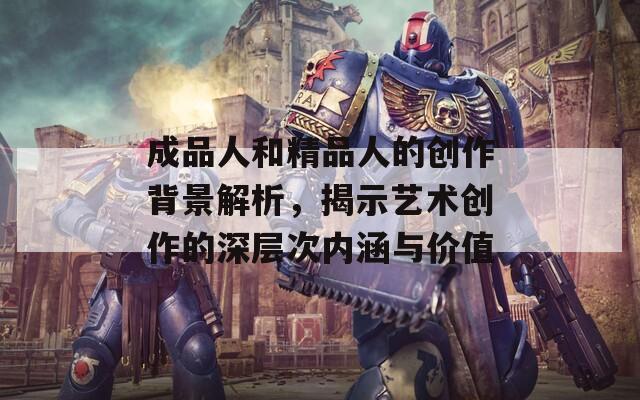 成品人和精品人的创作背景解析，揭示艺术创作的深层次内涵与价值