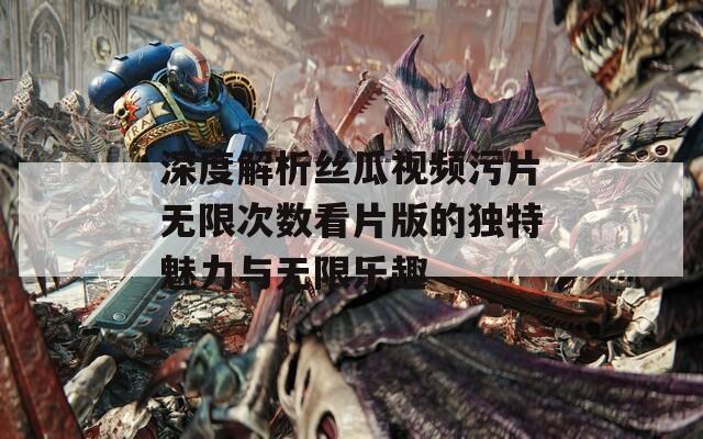 深度解析丝瓜视频污片无限次数看片版的独特魅力与无限乐趣