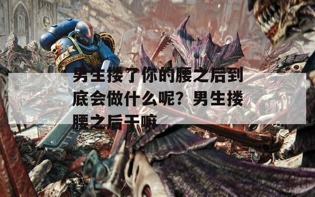 男生搂了你的腰之后到底会做什么呢？男生搂腰之后干嘛