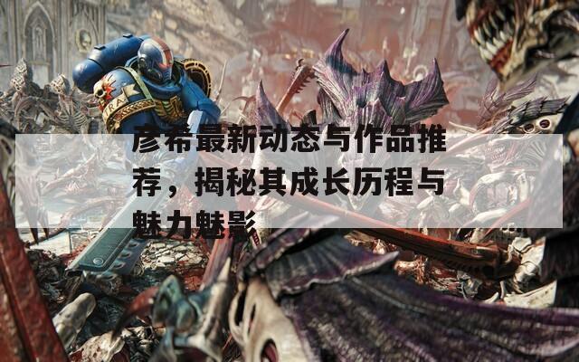 彦希最新动态与作品推荐，揭秘其成长历程与魅力魅影