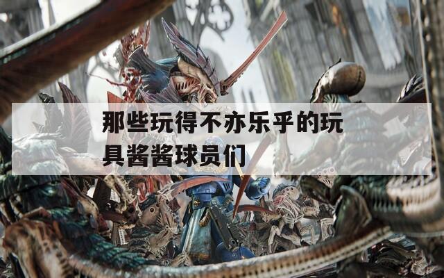 那些玩得不亦乐乎的玩具酱酱球员们