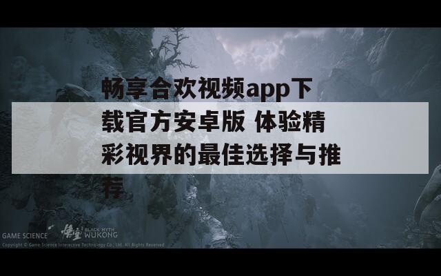 畅享合欢视频app下载官方安卓版 体验精彩视界的最佳选择与推荐