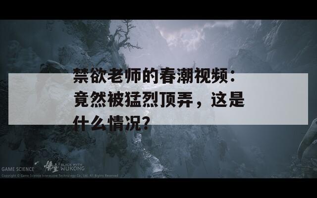 禁欲老师的春潮视频：竟然被猛烈顶弄，这是什么情况？