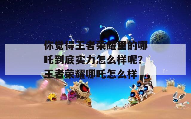 你觉得王者荣耀里的哪吒到底实力怎么样呢？王者荣耀哪吒怎么样