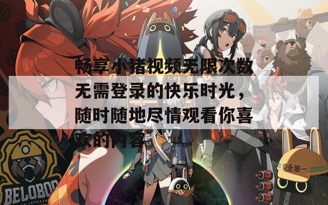 畅享小猪视频无限次数无需登录的快乐时光，随时随地尽情观看你喜欢的内容