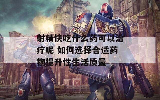 射精快吃什么药可以治疗呢 如何选择合适药物提升性生活质量