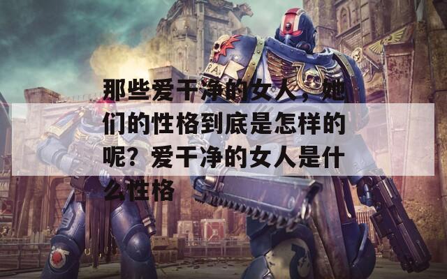 那些爱干净的女人，她们的性格到底是怎样的呢？爱干净的女人是什么性格  第1张