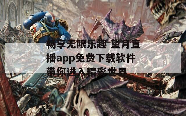 畅享无限乐趣 望月直播app免费下载软件带你进入精彩世界