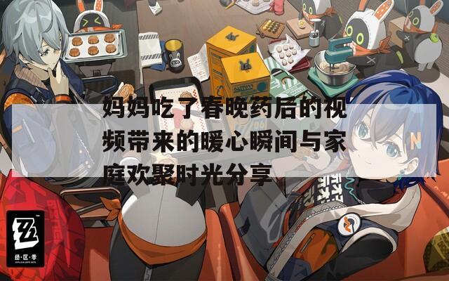 妈妈吃了春晚药后的视频带来的暖心瞬间与家庭欢聚时光分享