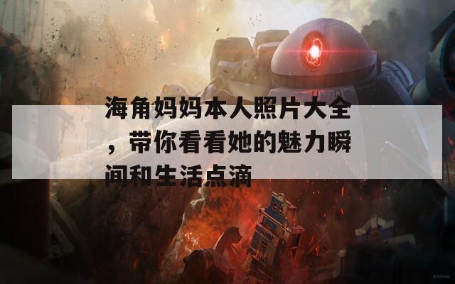 海角妈妈本人照片大全，带你看看她的魅力瞬间和生活点滴