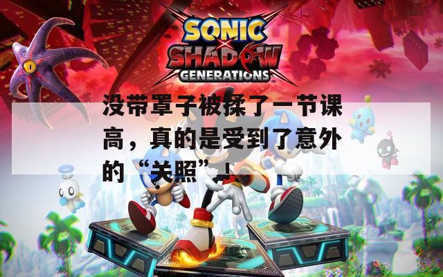 没带罩子被揉了一节课高，真的是受到了意外的“关照”！