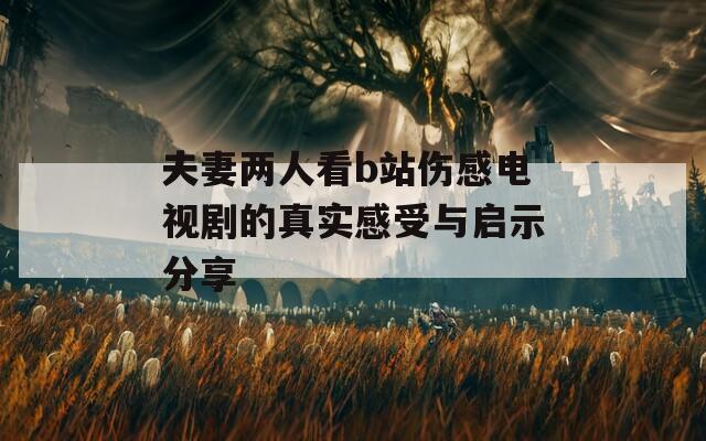 夫妻两人看b站伤感电视剧的真实感受与启示分享