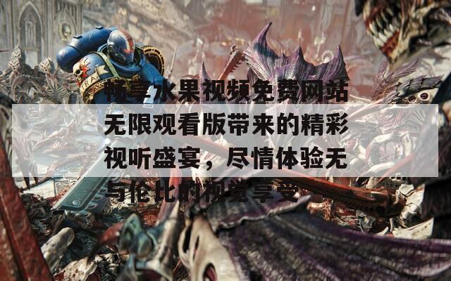 畅享水果视频免费网站无限观看版带来的精彩视听盛宴，尽情体验无与伦比的视觉享受