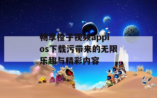畅享橙子视频appios下载污带来的无限乐趣与精彩内容