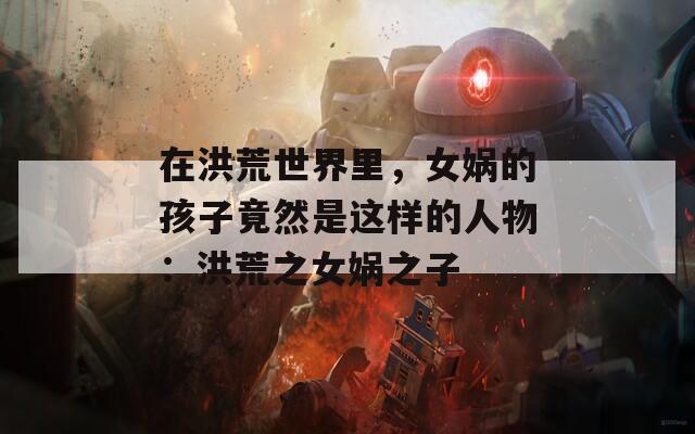 在洪荒世界里，女娲的孩子竟然是这样的人物：洪荒之女娲之子
