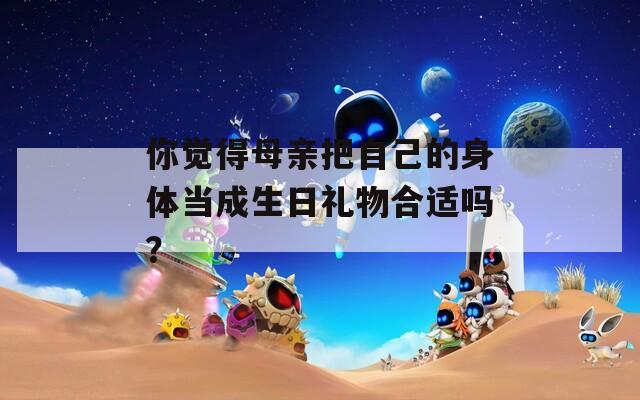 你觉得母亲把自己的身体当成生日礼物合适吗？