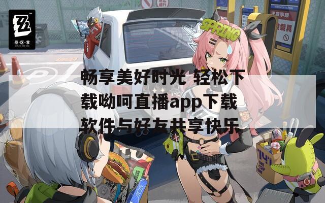 畅享美好时光 轻松下载呦呵直播app下载软件与好友共享快乐  第1张