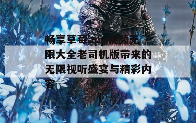畅享草莓app视频无限大全老司机版带来的无限视听盛宴与精彩内容