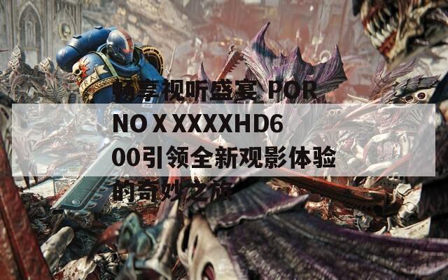 畅享视听盛宴 PORNOⅩXXXXHD600引领全新观影体验的奇妙之旅  第1张