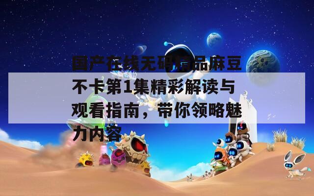 国产在线无码精品麻豆不卡第1集精彩解读与观看指南，带你领略魅力内容