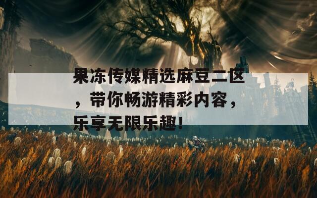 果冻传媒精选麻豆二区，带你畅游精彩内容，乐享无限乐趣！