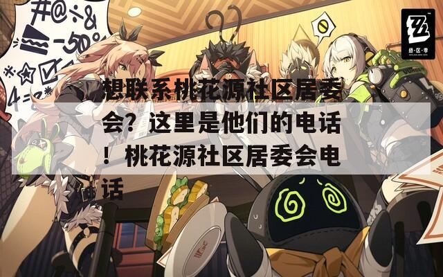 想联系桃花源社区居委会？这里是他们的电话！桃花源社区居委会电话