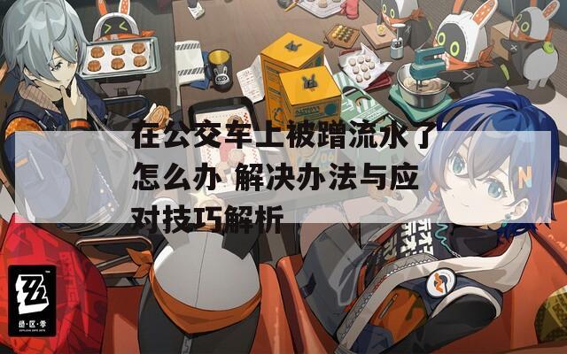 在公交车上被蹭流水了怎么办 解决办法与应对技巧解析