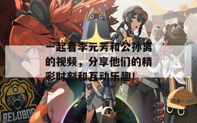 一起看李元芳和公孙离的视频，分享他们的精彩时刻和互动乐趣！