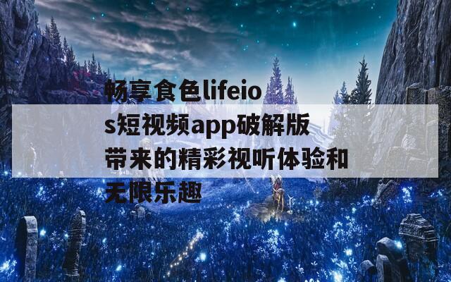 畅享食色lifeios短视频app破解版带来的精彩视听体验和无限乐趣