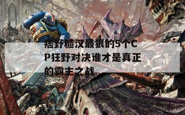 痞野糙汉最狠的5个CP狂野对决谁才是真正的霸主之战