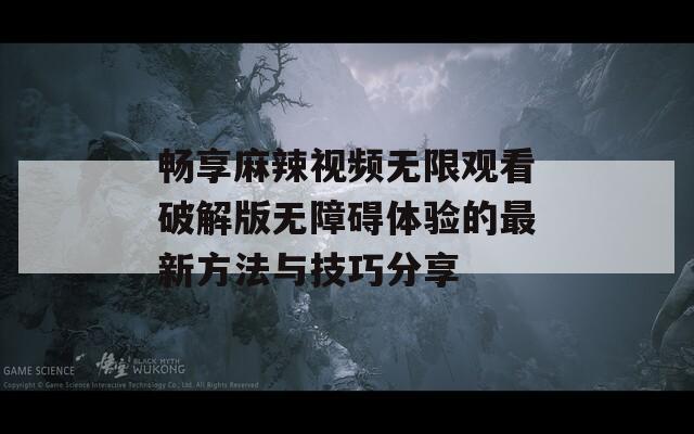 畅享麻辣视频无限观看破解版无障碍体验的最新方法与技巧分享