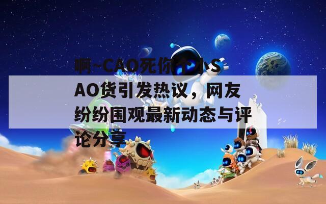 啊～CAO死你个小SAO货引发热议，网友纷纷围观最新动态与评论分享