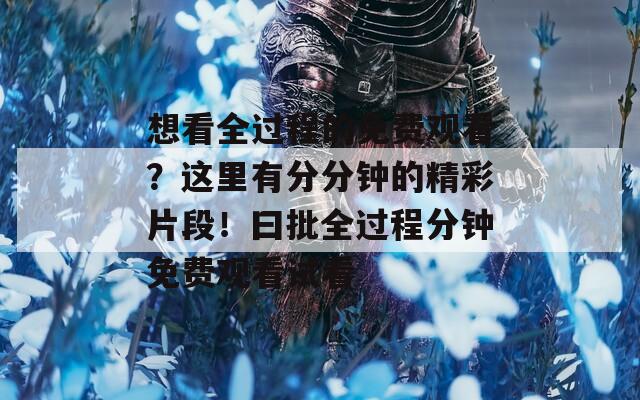 想看全过程的免费观看？这里有分分钟的精彩片段！曰批全过程分钟免费观看试看