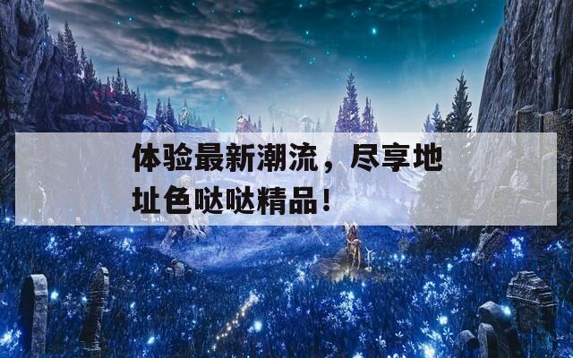 体验最新潮流，尽享地址色哒哒精品！