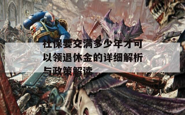 社保要交满多少年才可以领退休金的详细解析与政策解读