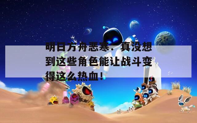 明日方舟恶寒：真没想到这些角色能让战斗变得这么热血！  第1张