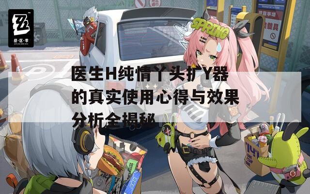医生H纯情丫头扩Y器的真实使用心得与效果分析全揭秘  第1张