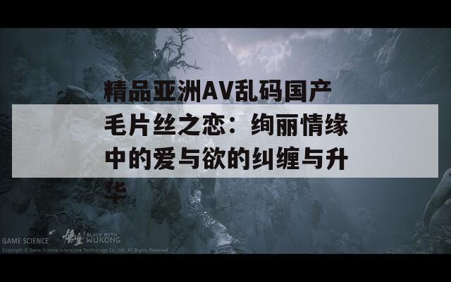 精品亚洲AV乱码国产毛片丝之恋：绚丽情缘中的爱与欲的纠缠与升华