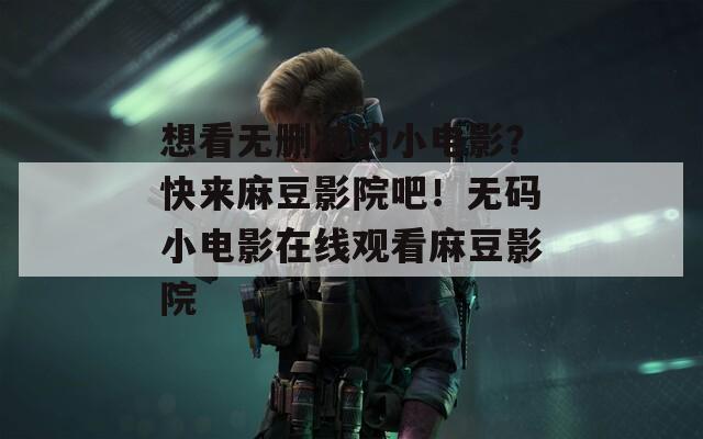 想看无删减的小电影？快来麻豆影院吧！无码小电影在线观看麻豆影院
