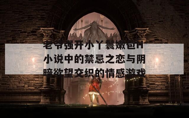 老爷强开小丫鬟嫩苞H小说中的禁忌之恋与阴暗欲望交织的情感游戏