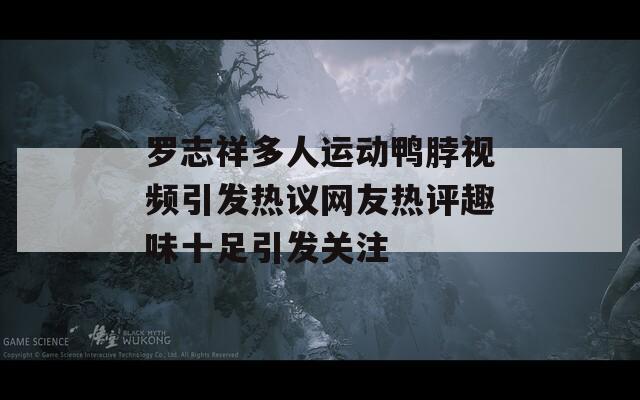 罗志祥多人运动鸭脖视频引发热议网友热评趣味十足引发关注