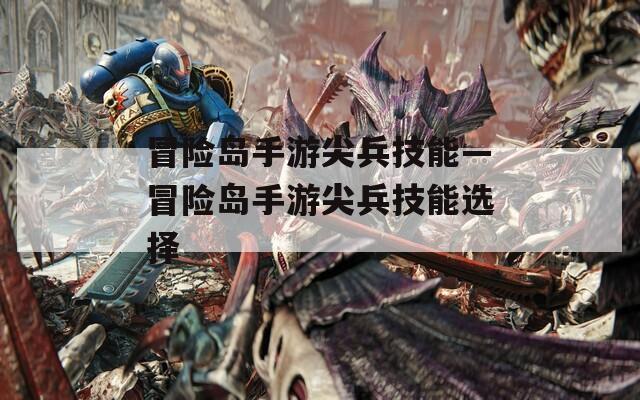 冒险岛手游尖兵技能—冒险岛手游尖兵技能选择