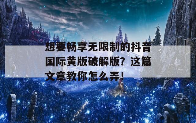 想要畅享无限制的抖音国际黄版破解版？这篇文章教你怎么弄！