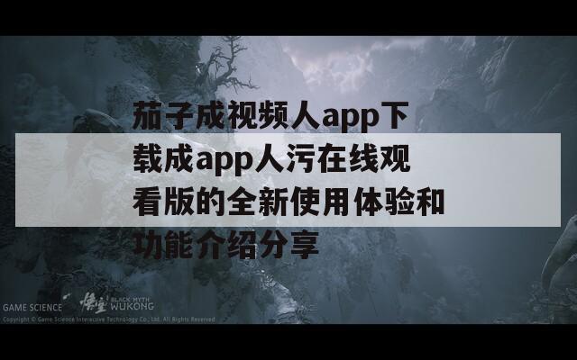 茄子成视频人app下载成app人污在线观看版的全新使用体验和功能介绍分享
